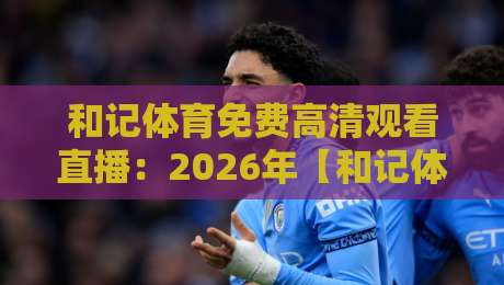 和记体育免费高清观看直播:2026年【和记体育免费高清观看直播】最全指南,手把手教你畅享赛事 和记体育免费高清观看直播:2026年【和记体育免费高清观看直播】最全指南,手把手教你畅享赛事