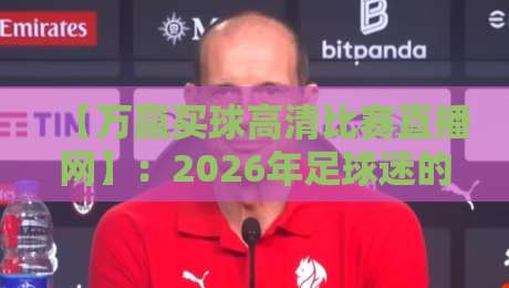 【万赢买球高清比赛直播网】:2026年足球迷的终极观赛指南 【万赢买球高清比赛直播网】:2026年足球迷的终极观赛指南