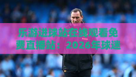乐游进球站在线观看免费直播站:2026年球迷不可错过的高清观赛新选择 乐游进球站在线观看免费直播站:2026年球迷不可错过的高清观赛新选择