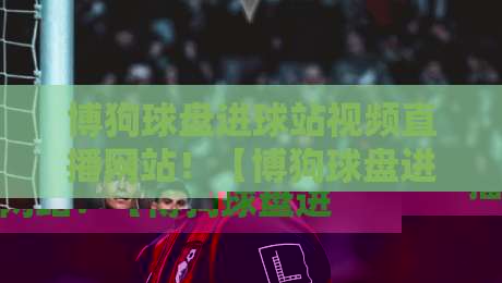 博狗球盘进球站视频直播网站!【博狗球盘进球站视频直播网站】2026年观赛新体验与选站技巧 博狗球盘进球站视频直播网站!【博狗球盘进球站视频直播网站】2026年观赛新体验与选站技巧