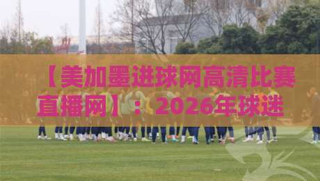 【美加墨进球网高清比赛直播网】：2026年球迷必备的观赛神器？