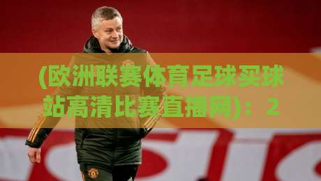 (欧洲联赛体育足球买球站高清比赛直播网):2026年欧洲顶级联赛观赛新体验,高清比赛直播网推荐与买球站平台深度评测,体育足球迷不容错过 (欧洲联赛体育足球买球站高清比赛直播网):2026年欧洲顶级联赛观赛新体验,高清比赛直播网推荐与买球站平台深度评测,体育足球迷不容错过