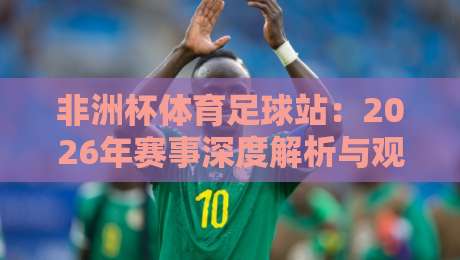 非洲杯体育足球站:2026年赛事深度解析与观赛攻略 非洲杯体育足球站:2026年赛事深度解析与观赛攻略