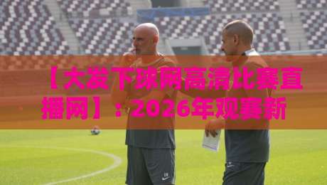 【大发下球网高清比赛直播网】: 2026年观赛新选择，高清流畅不卡顿！