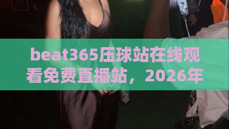 beat365压球站在线观看免费直播站,2026年体育迷的新选择? beat365压球站在线观看免费直播站,2026年体育迷的新选择?