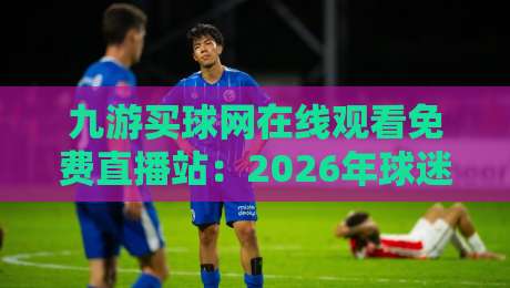 九游买球网在线观看免费直播站：2026年球迷必知的五大观赛技巧