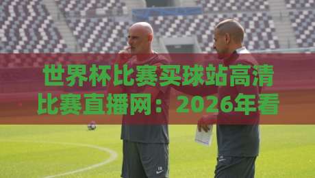 世界杯比赛买球站高清比赛直播网：2026年看球新选择，别踩坑哩！