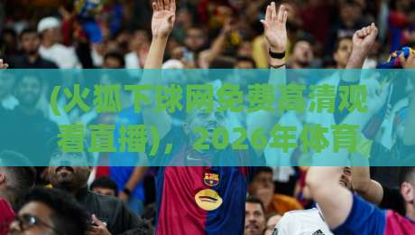 (火狐下球网免费高清观看直播),2026年体育迷私藏的免费高清直播入口与观赛实用指南 (火狐下球网免费高清观看直播),2026年体育迷私藏的免费高清直播入口与观赛实用指南