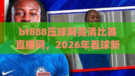 bt888压球网高清比赛直播网,2026年看球新姿势!(bt888压球网高清比赛直播网) bt888压球网高清比赛直播网,2026年看球新姿势!(bt888压球网高清比赛直播网)
