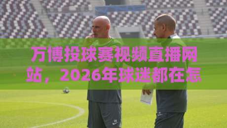 万博投球赛视频直播网站,2026年球迷都在怎么用? 万博投球赛视频直播网站,2026年球迷都在怎么用?