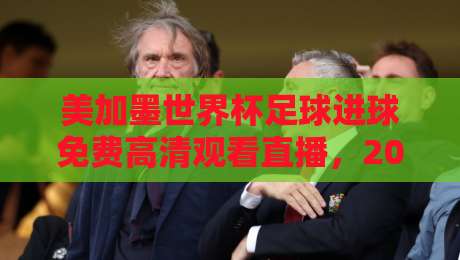 美加墨世界杯足球进球免费高清观看直播，2026球迷的深夜狂欢指南