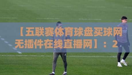 【五联赛体育球盘买球网无插件在线直播网】：2026年五大联赛观赛指南，谁才是真香之选？