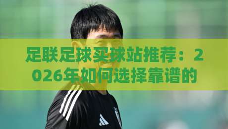 足联足球买球站推荐:2026年如何选择靠谱的足球购彩平台? 足联足球买球站推荐:2026年如何选择靠谱的足球购彩平台?