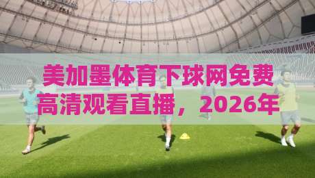 美加墨体育下球网免费高清观看直播,2026年最新观赛指南来了! 美加墨体育下球网免费高清观看直播,2026年最新观赛指南来了!