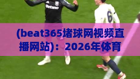 (beat365堵球网视频直播网站):2026年体育迷必知的观赛新趋势 (beat365堵球网视频直播网站):2026年体育迷必知的观赛新趋势