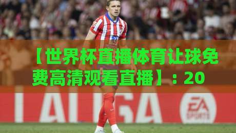【世界杯直播体育让球免费高清观看直播】: 2026年观赛与盘口解析全攻略 【世界杯直播体育让球免费高清观看直播】: 2026年观赛与盘口解析全攻略