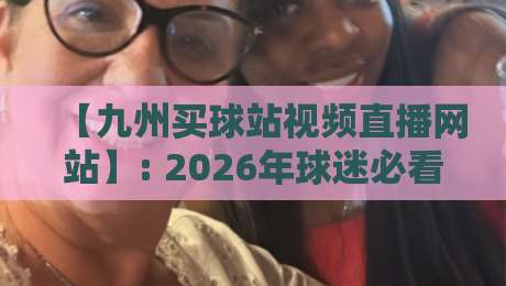 【九州买球站视频直播网站】: 2026年球迷必看的五大升级功能与观赛体验 【九州买球站视频直播网站】: 2026年球迷必看的五大升级功能与观赛体验
