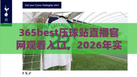 365best压球站直播官网观看入口,2026年实测体验与避坑指南 365best压球站直播官网观看入口,2026年实测体验与避坑指南