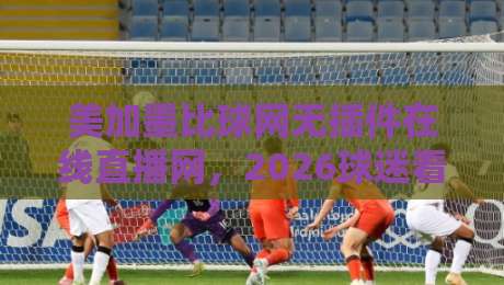 美加墨比球网无插件在线直播网,2026球迷看球的新入口在哪? 美加墨比球网无插件在线直播网,2026球迷看球的新入口在哪?