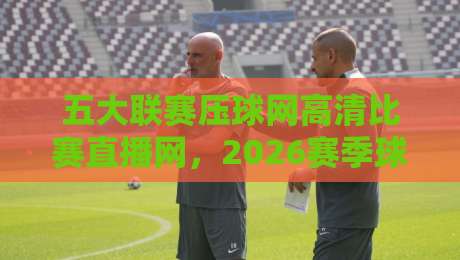 五大联赛压球网高清比赛直播网，2026赛季球迷都在怎么用？