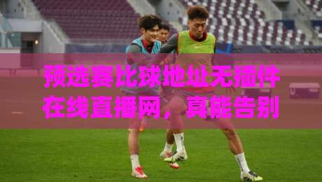 预选赛比球地址无插件在线直播网，真能告别卡顿和弹窗吗？(预选赛比球地址无插件在线直播网)