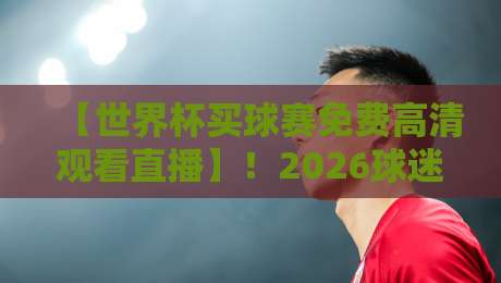 【世界杯买球赛免费高清观看直播】!2026球迷真实体验与避坑指南 【世界杯买球赛免费高清观看直播】!2026球迷真实体验与避坑指南