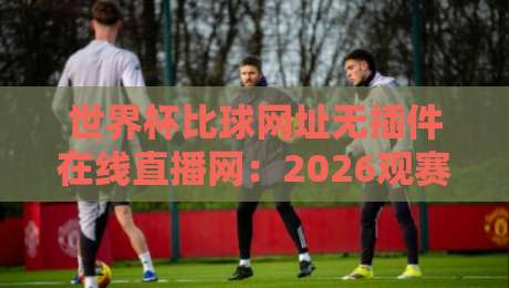 世界杯比球网址无插件在线直播网：2026观赛新选择，零插件畅享每一脚传射