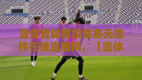 壹体育体育投球赛无插件在线直播网，【壹体育体育投球赛无插件在线直播网】体验如何？实测2026年最新观赛指南