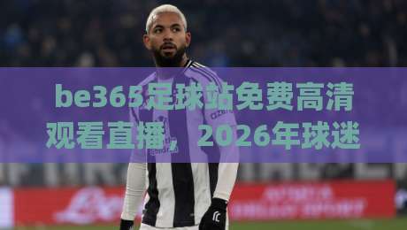 be365足球站免费高清观看直播,2026年球迷该去哪儿看球?(be365足球站) be365足球站免费高清观看直播,2026年球迷该去哪儿看球?(be365足球站)