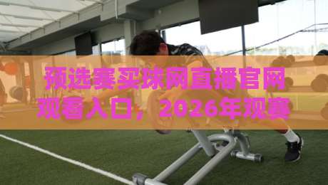 预选赛买球网直播官网观看入口,2026年观赛渠道与避坑指南全解析 预选赛买球网直播官网观看入口,2026年观赛渠道与避坑指南全解析