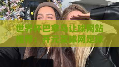 世界杯巴拿马让球网站推荐:开元买球网足球体育深度分析 世界杯巴拿马让球网站推荐:开元买球网足球体育深度分析