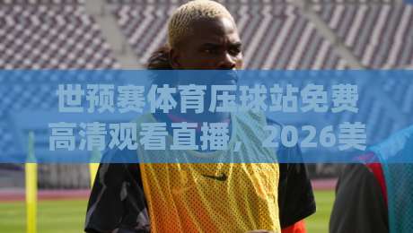 世预赛体育压球站免费高清观看直播,2026美加墨征程怎么追? 世预赛体育压球站免费高清观看直播,2026美加墨征程怎么追?
