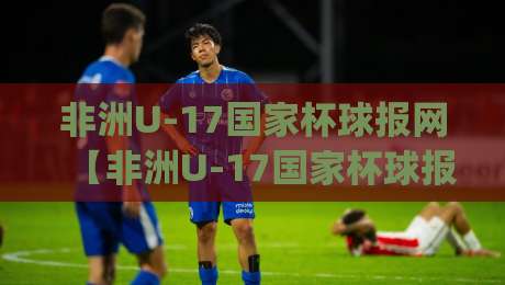 非洲U-17国家杯球报网【非洲U-17国家杯球报网】从青训沃土到世界舞台：2026年非洲U-17国家杯球报网带你读懂少年足球的激情与梦想|今日最新外围让球站频道英文解说反波胆链接受让视频