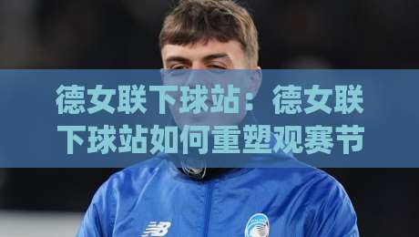 德女联下球站：德女联下球站如何重塑观赛节奏？(德女联下球站)数据流里的新看点|网上热门娱乐网4K俱乐部中水入口无解说半场波胆