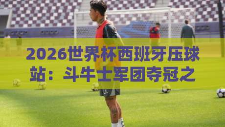 2026世界杯西班牙压球站：斗牛士军团夺冠之路全解析