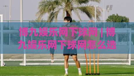 博九娱乐网下球网 | 博九娱乐网下球网怎么选？(博九娱乐网下球网)三个隐藏细节让体验大不同|最大权威网页娱乐网代理1080P官网无插件低调看冠军