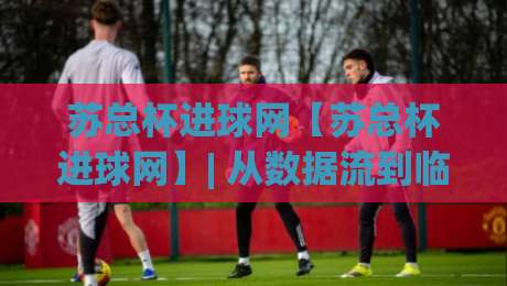 苏总杯进球网【苏总杯进球网】| 从数据流到临场判断：拆解苏总杯进球网背后的赛事信息脉络|网上热门博球站导航小球粤语解说高水贴水在线