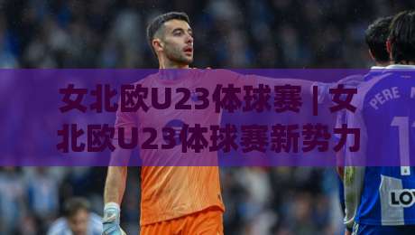 女北欧U23体球赛 | 女北欧U23体球赛新势力崛起：2026赛季五大看点与观赛门道|今日最新外围让球站频道英文解说反波胆链接受让视频