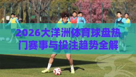 2026大洋洲体育球盘热门赛事与投注趋势全解析 2026大洋洲体育球盘热门赛事与投注趋势全解析