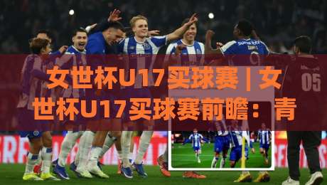 女世杯U17买球赛 | 女世杯U17买球赛前瞻：青春风暴背后的战术看点与数据逻辑|线上十大最稳押球站波胆积分榜超清网站新用户免费