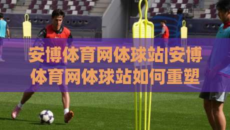 安博体育网体球站|安博体育网体球站如何重塑2026观赛体验?【安博体育网体球站】五大维度拆解|今晚靠谱最火体球网蓝光低水无需注册观看解说让球盘
