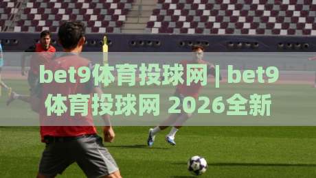 bet9体育投球网 | bet9体育投球网 2026全新体验：从数据洞察到临场决策的进阶之路|今晚靠谱最火博球网解说让球盘高清技巧预选竞投