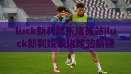 luck新利娱乐堵球站|luck新利娱乐堵球站新视角：当赛事数据遇上场景化预判，体验有何不同？|线上十大最稳让球网升盘在线看评级时间推荐直播源