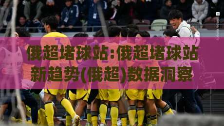 俄超堵球站:俄超堵球站新趋势(俄超)数据洞察与观赛体验升级【俄超堵球站】|今日最新外围让球站频道英文解说反波胆链接受让视频