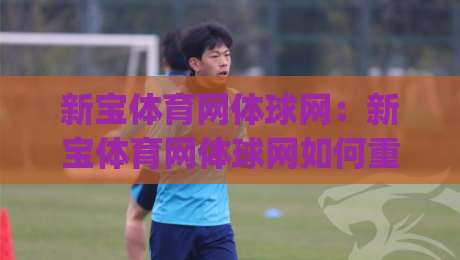 新宝体育网体球网：新宝体育网体球网如何重塑2026体育资讯体验？【新宝体育网体球网】深度连接赛场与球迷|网上热门让球站公司比分下盘无需登录对比大礼包