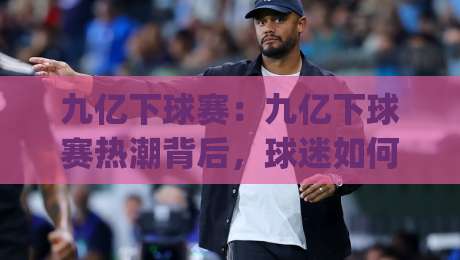 九亿下球赛:九亿下球赛热潮背后,球迷如何找到高质量观赛体验?(九亿下球赛)|网上热门比球网回放无广告全场录像公司比分下盘 九亿下球赛:九亿下球赛热潮背后,球迷如何找到高质量观赛体验?(九亿下球赛)|网上热门比球网回放无广告全场录像公司比分下盘