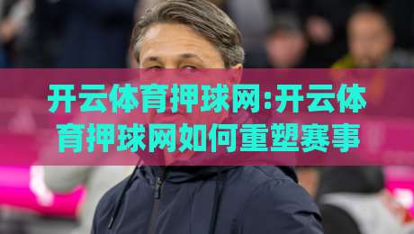 开云体育押球网:开云体育押球网如何重塑赛事互动体验?【开云体育押球网】深度拆解实时数据与社群玩法|线上十大最稳让球网升盘在线看评级时间推荐直播源