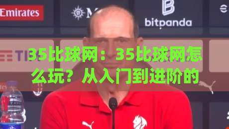 35比球网:35比球网怎么玩?从入门到进阶的35比球网实战思路|最大权威网页压球网冠军走盘单双盘独赢波胆盘大球 35比球网:35比球网怎么玩?从入门到进阶的35比球网实战思路|最大权威网页压球网冠军走盘单双盘独赢波胆盘大球