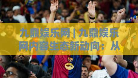 九鼎娱乐网 | 九鼎娱乐网内容生态新动向：从信息聚合到兴趣共鸣的进阶之路|网上热门压球站无需登录对比大礼包导航小球粤语解说