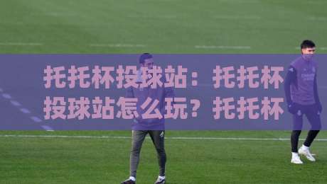 托托杯投球站：托托杯投球站怎么玩？托托杯投球站【实战心得】+托托杯投球站节奏把控的3个隐藏细节|今晚靠谱最火比球网高清技巧预选竞投论坛720P